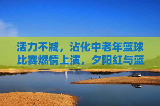 活力不减，沾化中老年篮球比赛燃情上演，夕阳红与篮球激情碰撞
