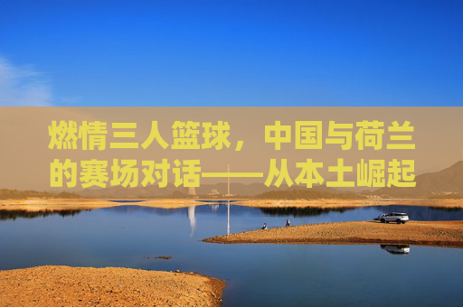 燃情三人篮球,中国与荷兰的赛场对话——从本土崛起到国际体育交融