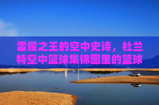 雷霆之王的空中史诗,杜兰特空中篮球集锦图里的篮球艺术