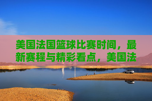 美国法国篮球比赛时间，最新赛程与精彩看点，美国法国篮球比赛时间，最新赛程与精彩看点