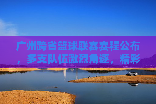 广州跨省篮球联赛赛程公布,多支队伍激烈角逐,精彩赛事点燃城市篮球热情