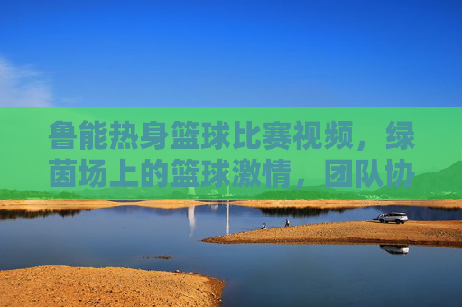 鲁能热身篮球比赛视频,绿茵场上的篮球激情,团队协作与运动精神闪耀,鲁能热身篮球比赛,绿茵场上的激情碰撞与团队协作精神闪耀