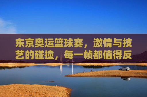 东京奥运篮球赛,激情与技艺的碰撞,每一帧都值得反复播放