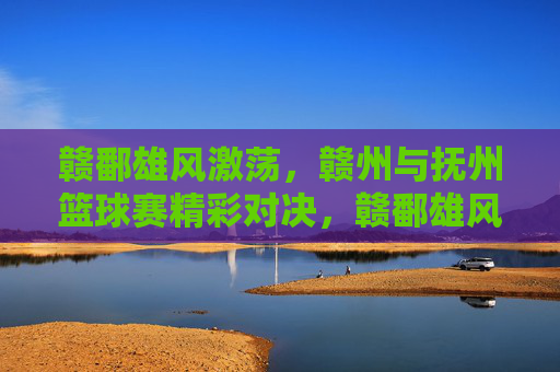 赣鄱雄风激荡,赣州与抚州篮球赛精彩对决,赣鄱雄风激荡,赣州与抚州篮球赛精彩对决