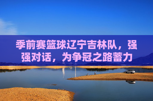 季前赛篮球辽宁吉林队,强强对话,为争冠之路蓄力