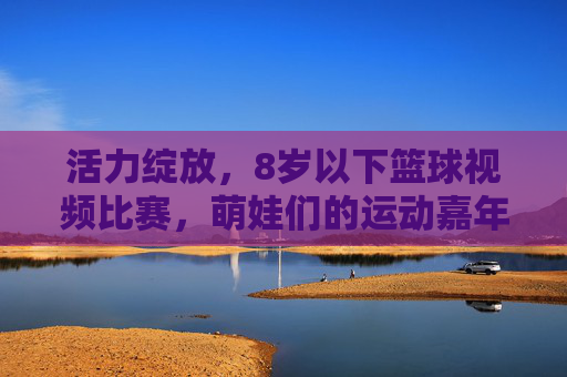 活力绽放，8岁以下篮球视频比赛，萌娃们的运动嘉年华