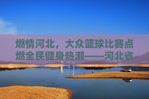 燃情河北,大众篮球比赛点燃全民健身热潮——河北省大众篮球联赛精彩回顾
