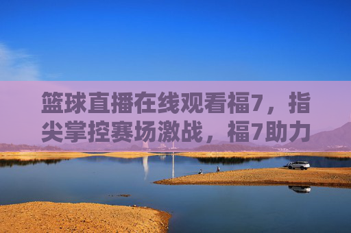 篮球直播在线观看福7,指尖掌控赛场激战,福7助力热血燃情