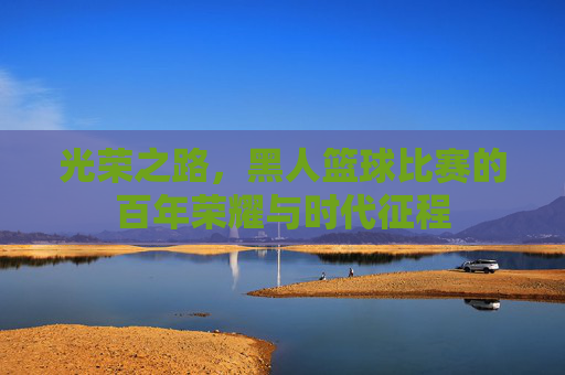 光荣之路,黑人篮球比赛的百年荣耀与时代征程