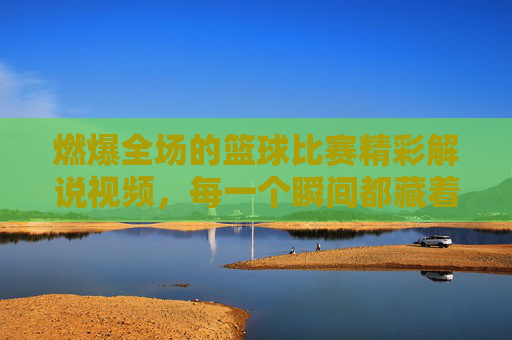 燃爆全场的篮球比赛精彩解说视频,每一个瞬间都藏着热血与激情,让你热血沸腾,欲罢不能!