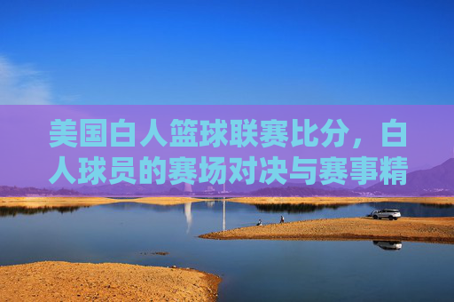 美国白人篮球联赛比分,白人球员的赛场对决与赛事精彩回顾