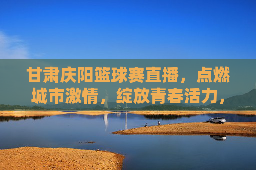 甘肃庆阳篮球赛直播，点燃城市激情，绽放青春活力，甘肃庆阳篮球赛直播，点燃城市激情，绽放青春活力
