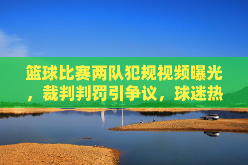 篮球比赛两队犯规视频曝光,裁判判罚引争议,球迷热议不断,篮球比赛两队犯规视频曝光,裁判判罚引争议,球迷热议不断