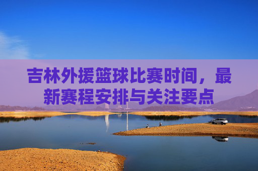 吉林外援篮球比赛时间,最新赛程安排与关注要点