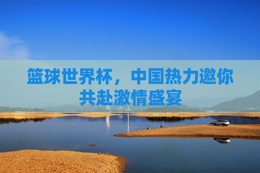 篮球世界杯，中国热力邀你共赴激情盛宴