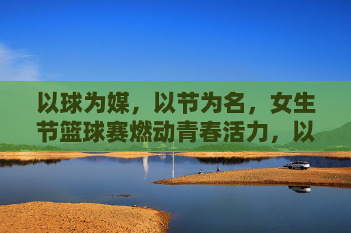 以球为媒,以节为名,女生节篮球赛燃动青春活力,以球为媒,以节为名,女生节篮球赛燃动青春活力
