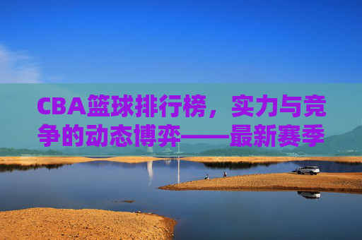 CBA篮球排行榜,实力与竞争的动态博弈——最新赛季球队实力排名解析