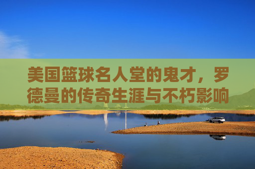美国篮球名人堂的鬼才,罗德曼的传奇生涯与不朽影响,美国篮球名人堂鬼才,罗德曼的传奇生涯与不朽影响