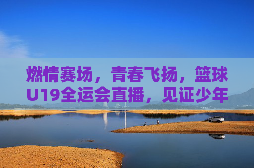 燃情赛场,青春飞扬,篮球U19全运会直播,见证少年篮球人的逐梦之路