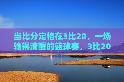 当比分定格在3比20，一场输得清醒的篮球赛，3比20，一场输得清醒的篮球赛
