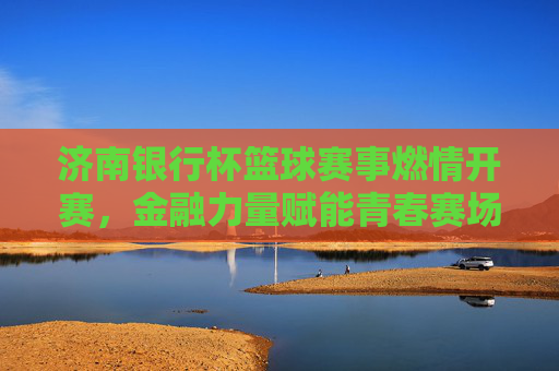 济南银行杯篮球赛事燃情开赛,金融力量赋能青春赛场,篮球激情点亮城市活力