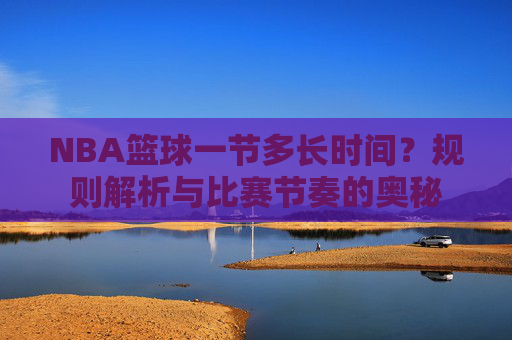 NBA篮球一节多长时间?规则解析与比赛节奏的奥秘