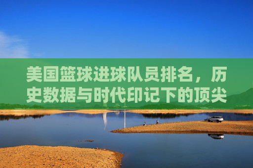 美国篮球进球队员排名,历史数据与时代印记下的顶尖榜单