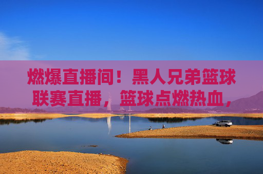 燃爆直播间！黑人兄弟篮球联赛直播，篮球点燃热血，社区凝聚情谊，燃爆直播间！黑人兄弟篮球联赛直播，篮球点燃热血，社区凝聚情谊