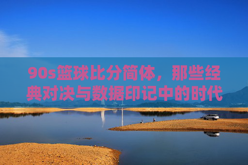 90s篮球比分简体,那些经典对决与数据印记中的时代回响