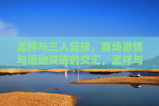 孟祥与三人篮球，赛场激情与运动突破的交汇，孟祥与三人篮球，赛场激情与运动突破的交汇