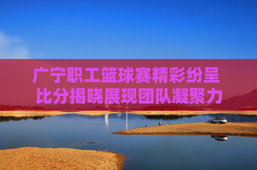 广宁职工篮球赛精彩纷呈 比分揭晓展现团队凝聚力