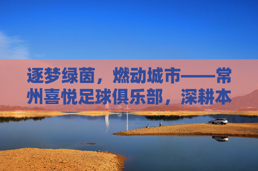 逐梦绿茵,燃动城市——常州喜悦足球俱乐部,深耕本土足球,书写青春足球新篇章