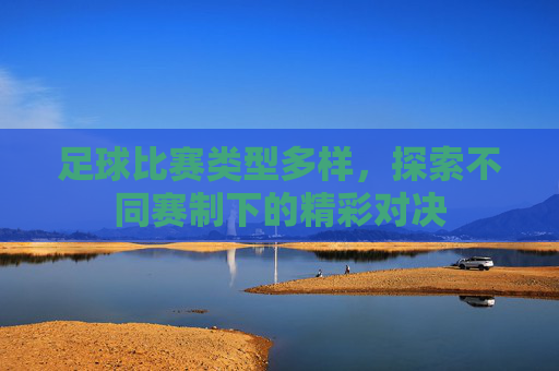 足球比赛类型多样,探索不同赛制下的精彩对决