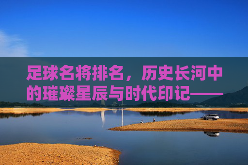 足球名将排名，历史长河中的璀璨星辰与时代印记——从数据到传奇的多元解读，足球名将排名，历史长河中的璀璨星辰与时代印记——从数据到传奇的多元解读