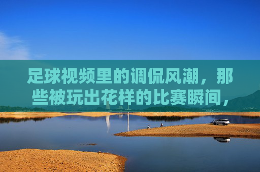 足球视频里的调侃风潮,那些被玩出花样的比赛瞬间,笑到停不下来,足球视频里的调侃风潮,那些被玩出花样的比赛瞬间,笑到停不下来