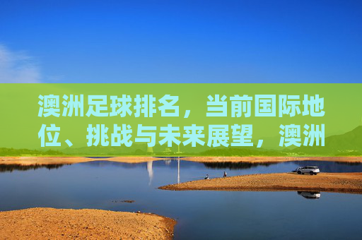 澳洲足球排名,当前国际地位、挑战与未来展望,澳洲足球排名,当前国际地位、挑战与未来展望