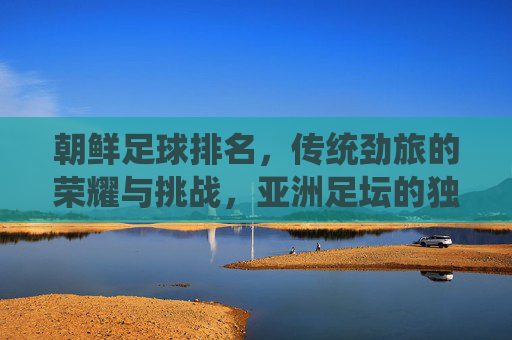 朝鲜足球排名,传统劲旅的荣耀与挑战,亚洲足坛的独特印记