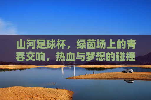 山河足球杯，绿茵场上的青春交响，热血与梦想的碰撞，山河足球杯，绿茵场上的青春交响，热血与梦想的碰撞