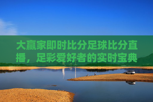 大赢家即时比分足球比分直播,足彩爱好者的实时宝典,助您精准预测,赢取比赛!