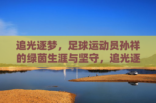 追光逐梦,足球运动员孙祥的绿茵生涯与坚守,追光逐梦,足球运动员孙祥的绿茵生涯与坚守