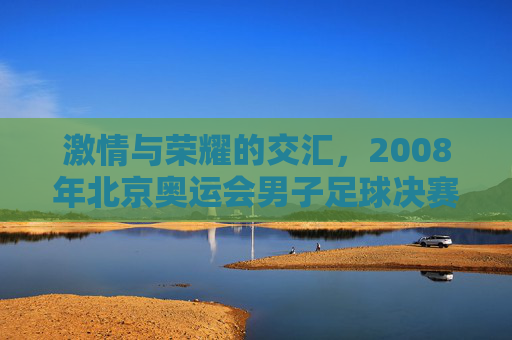 激情与荣耀的交汇,2008年北京奥运会男子足球决赛回眸
