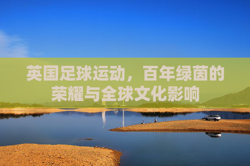 英国足球运动,百年绿茵的荣耀与全球文化影响
