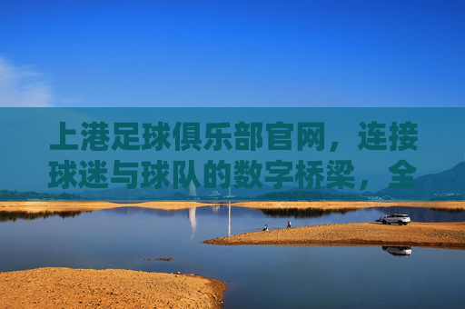 上港足球俱乐部官网,连接球迷与球队的数字桥梁,全方位体验球队魅力,上港足球俱乐部官网,连接球迷与球队的数字桥梁,全方位体验球队魅力