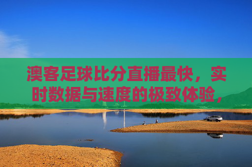 澳客足球比分直播最快,实时数据与速度的极致体验,助你精准把握赛场风云
