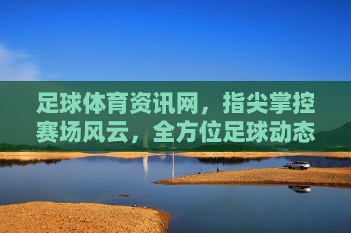 足球体育资讯网，指尖掌控赛场风云，全方位足球动态与深度分析平台