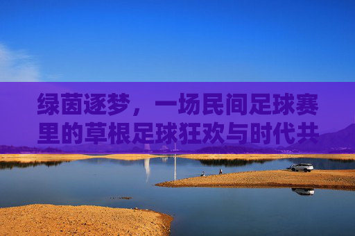 绿茵逐梦,一场民间足球赛里的草根足球狂欢与时代共鸣