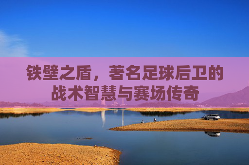 铁壁之盾，著名足球后卫的战术智慧与赛场传奇