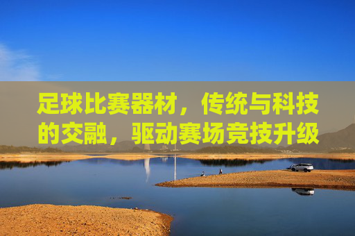 足球比赛器材,传统与科技的交融,驱动赛场竞技升级,足球比赛器材,传统与科技的交融,驱动赛场竞技升级