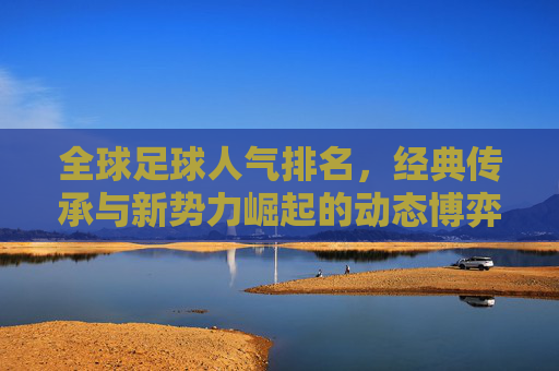 全球足球人气排名,经典传承与新势力崛起的动态博弈