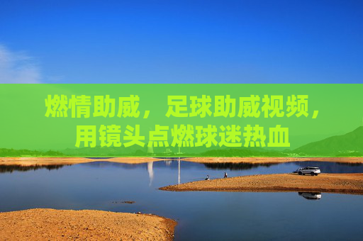 燃情助威,足球助威视频,用镜头点燃球迷热血